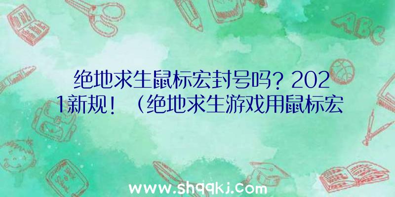 绝地求生鼠标宏封号吗？2021新规！（绝地求生游戏用鼠标宏会封禁吗？）